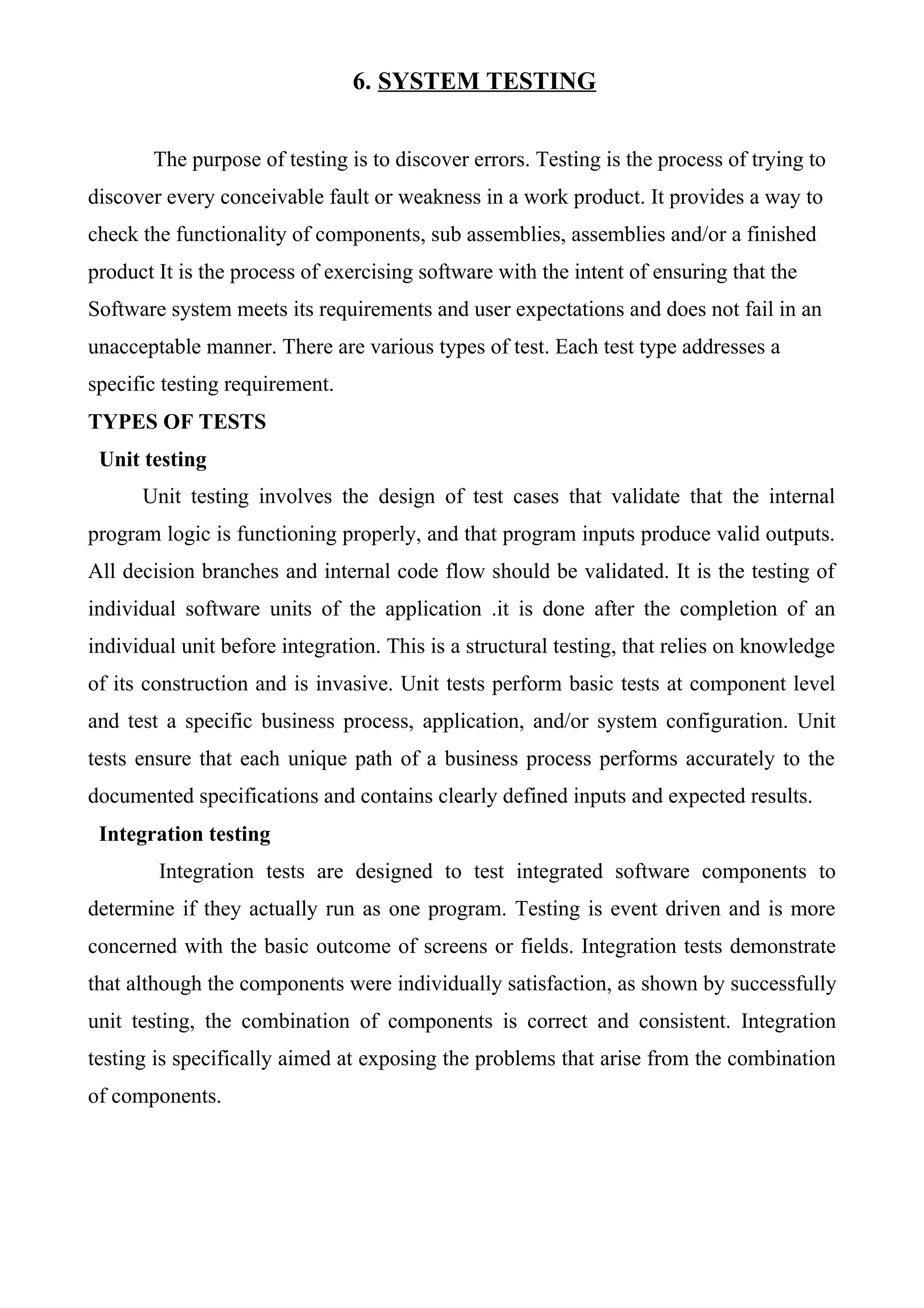 6. SYSTEM TESTING
The purpose of testing is to discover errors. Testing is the process of trying to
discover every conceivable fault or weakness in a work product. It provides a way to
check the functionality of components, sub assemblies, assemblies and/or a finished
product It is the process of exercising software with the intent of ensuring that the
Software system meets its requirements and user expectations and does not fail in an
unacceptable manner. There are various types of test. Each test type addresses a
specific testing requirement.
TYPES OF TESTS
Unit testing
Unit testing involves the design of test cases that validate that the internal
program logic is functioning properly, and that program inputs produce valid outputs.
All decision branches and internal code flow should be validated. It is the testing of
individual software units of the application .it is done after the completion of an
individual unit before integration. This is a structural testing, that relies on knowledge
of its construction and is invasive. Unit tests perform basic tests at component level
and test a specific business process, application, and/or system configuration. Unit
tests ensure that each unique path of a business process performs accurately to the
documented specifications and contains clearly defined inputs and expected results.
Integration testing
Integration tests are designed to test integrated software components to
determine if they actually run as one program. Testing is event driven and is more
concerned with the basic outcome of screens or fields. Integration tests demonstrate
that although the components were individually satisfaction, as shown by successfully
unit testing, the combination of components is correct and consistent. Integration
testing is specifically aimed at exposing the problems that arise from the combination
of components.
 