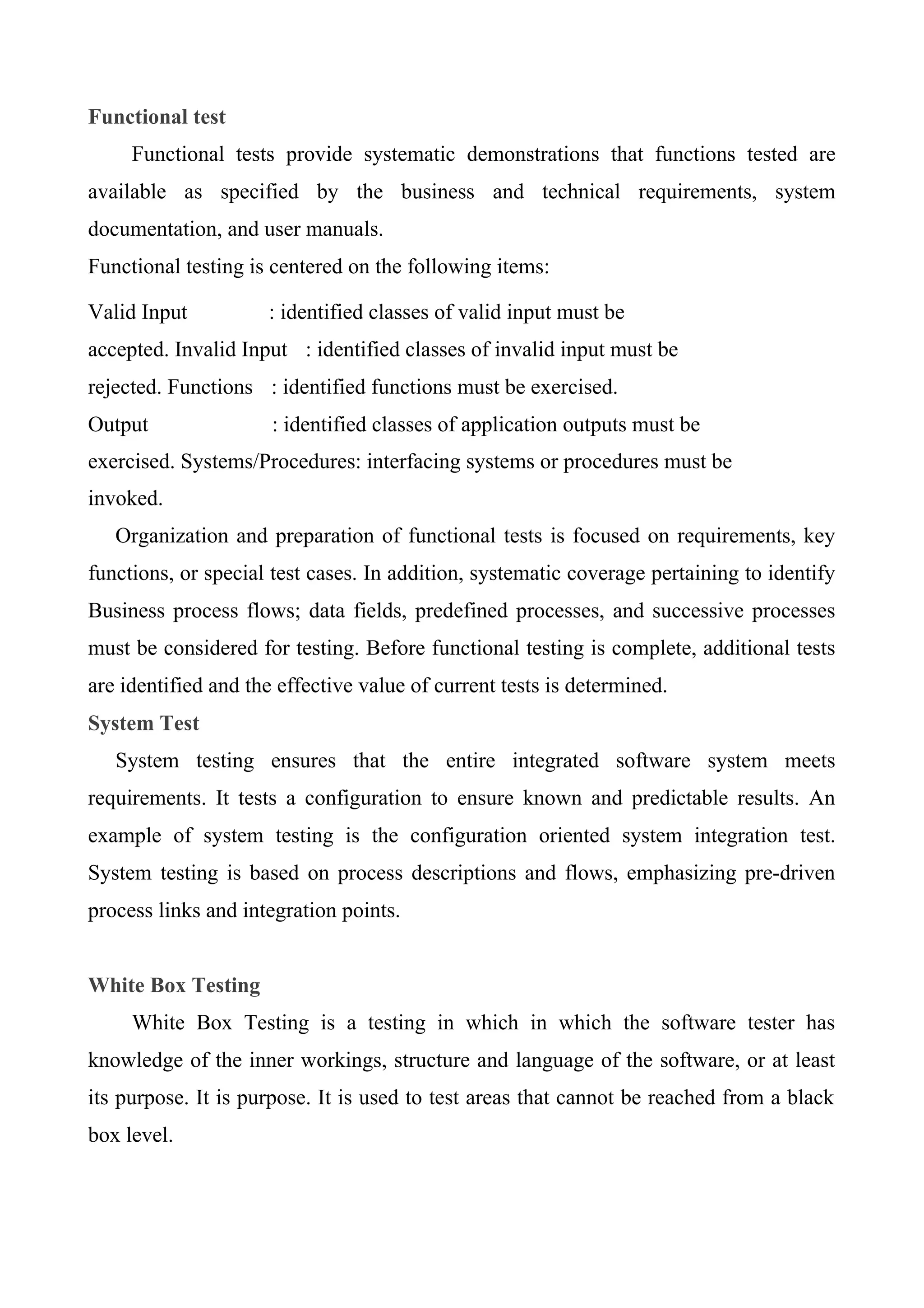 Functional test
Functional tests provide systematic demonstrations that functions tested are
available as specified by the business and technical requirements, system
documentation, and user manuals.
Functional testing is centered on the following items:
Valid Input : identified classes of valid input must be
accepted. Invalid Input : identified classes of invalid input must be
rejected. Functions : identified functions must be exercised.
Output : identified classes of application outputs must be
exercised. Systems/Procedures: interfacing systems or procedures must be
invoked.
Organization and preparation of functional tests is focused on requirements, key
functions, or special test cases. In addition, systematic coverage pertaining to identify
Business process flows; data fields, predefined processes, and successive processes
must be considered for testing. Before functional testing is complete, additional tests
are identified and the effective value of current tests is determined.
System Test
System testing ensures that the entire integrated software system meets
requirements. It tests a configuration to ensure known and predictable results. An
example of system testing is the configuration oriented system integration test.
System testing is based on process descriptions and flows, emphasizing pre-driven
process links and integration points.
White Box Testing
White Box Testing is a testing in which in which the software tester has
knowledge of the inner workings, structure and language of the software, or at least
its purpose. It is purpose. It is used to test areas that cannot be reached from a black
box level.
 