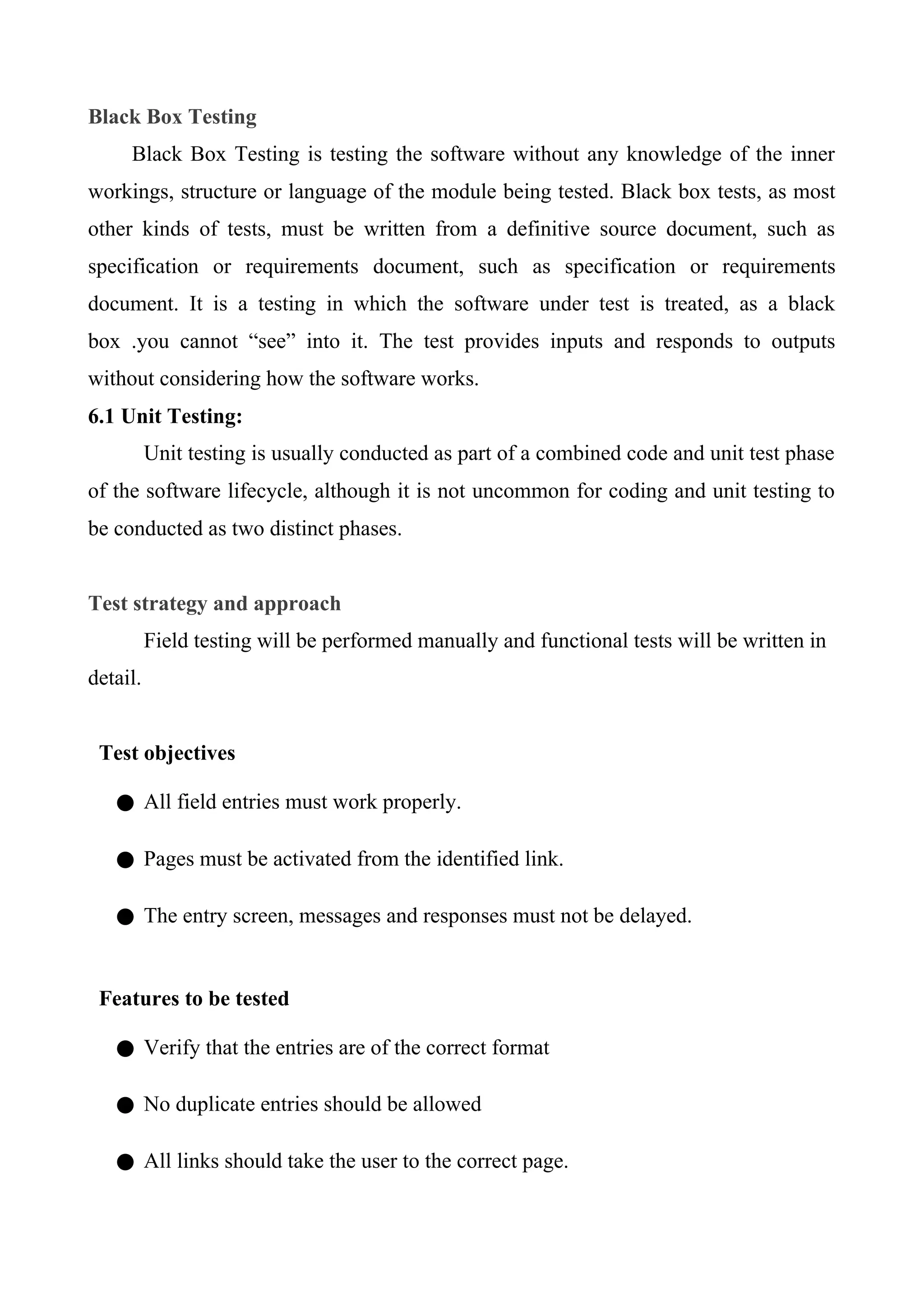 Black Box Testing
Black Box Testing is testing the software without any knowledge of the inner
workings, structure or language of the module being tested. Black box tests, as most
other kinds of tests, must be written from a definitive source document, such as
specification or requirements document, such as specification or requirements
document. It is a testing in which the software under test is treated, as a black
box .you cannot “see” into it. The test provides inputs and responds to outputs
without considering how the software works.
6.1 Unit Testing:
Unit testing is usually conducted as part of a combined code and unit test phase
of the software lifecycle, although it is not uncommon for coding and unit testing to
be conducted as two distinct phases.
Test strategy and approach
Field testing will be performed manually and functional tests will be written in
detail.
Test objectives
● All field entries must work properly.
● Pages must be activated from the identified link.
● The entry screen, messages and responses must not be delayed.
Features to be tested
● Verify that the entries are of the correct format
● No duplicate entries should be allowed
● All links should take the user to the correct page.
 