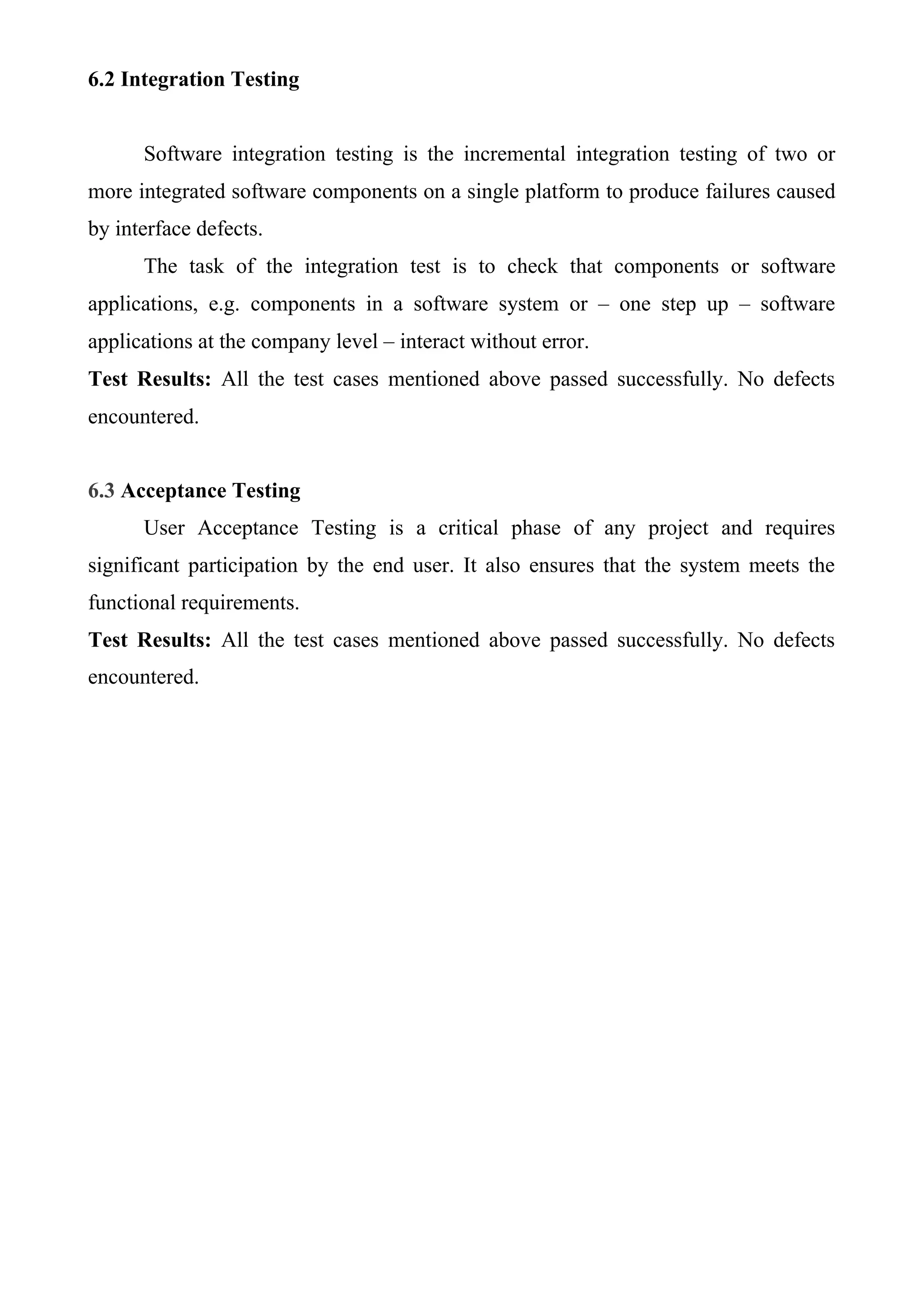 6.2 Integration Testing
Software integration testing is the incremental integration testing of two or
more integrated software components on a single platform to produce failures caused
by interface defects.
The task of the integration test is to check that components or software
applications, e.g. components in a software system or – one step up – software
applications at the company level – interact without error.
Test Results: All the test cases mentioned above passed successfully. No defects
encountered.
6.3 Acceptance Testing
User Acceptance Testing is a critical phase of any project and requires
significant participation by the end user. It also ensures that the system meets the
functional requirements.
Test Results: All the test cases mentioned above passed successfully. No defects
encountered.
 