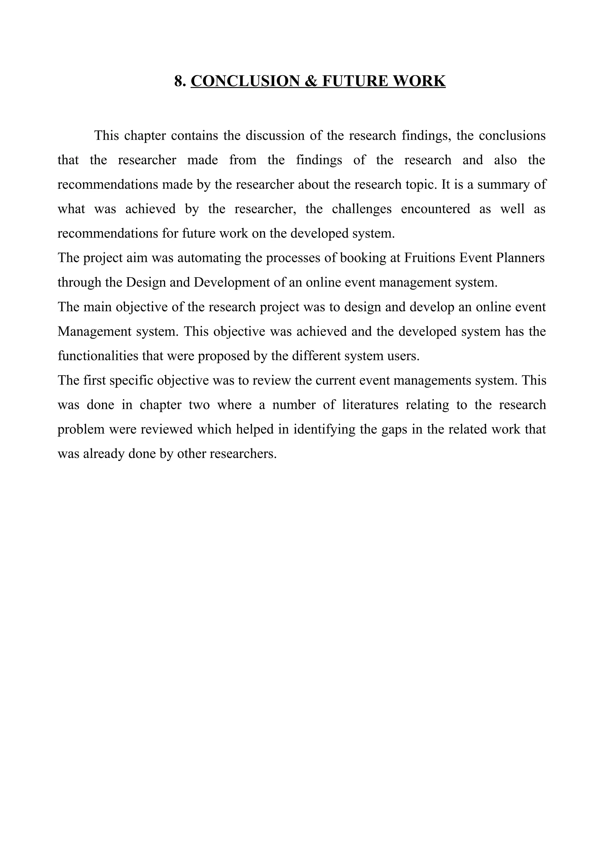 8. CONCLUSION & FUTURE WORK
This chapter contains the discussion of the research findings, the conclusions
that the researcher made from the findings of the research and also the
recommendations made by the researcher about the research topic. It is a summary of
what was achieved by the researcher, the challenges encountered as well as
recommendations for future work on the developed system.
The project aim was automating the processes of booking at Fruitions Event Planners
through the Design and Development of an online event management system.
The main objective of the research project was to design and develop an online event
Management system. This objective was achieved and the developed system has the
functionalities that were proposed by the different system users.
The first specific objective was to review the current event managements system. This
was done in chapter two where a number of literatures relating to the research
problem were reviewed which helped in identifying the gaps in the related work that
was already done by other researchers.
 