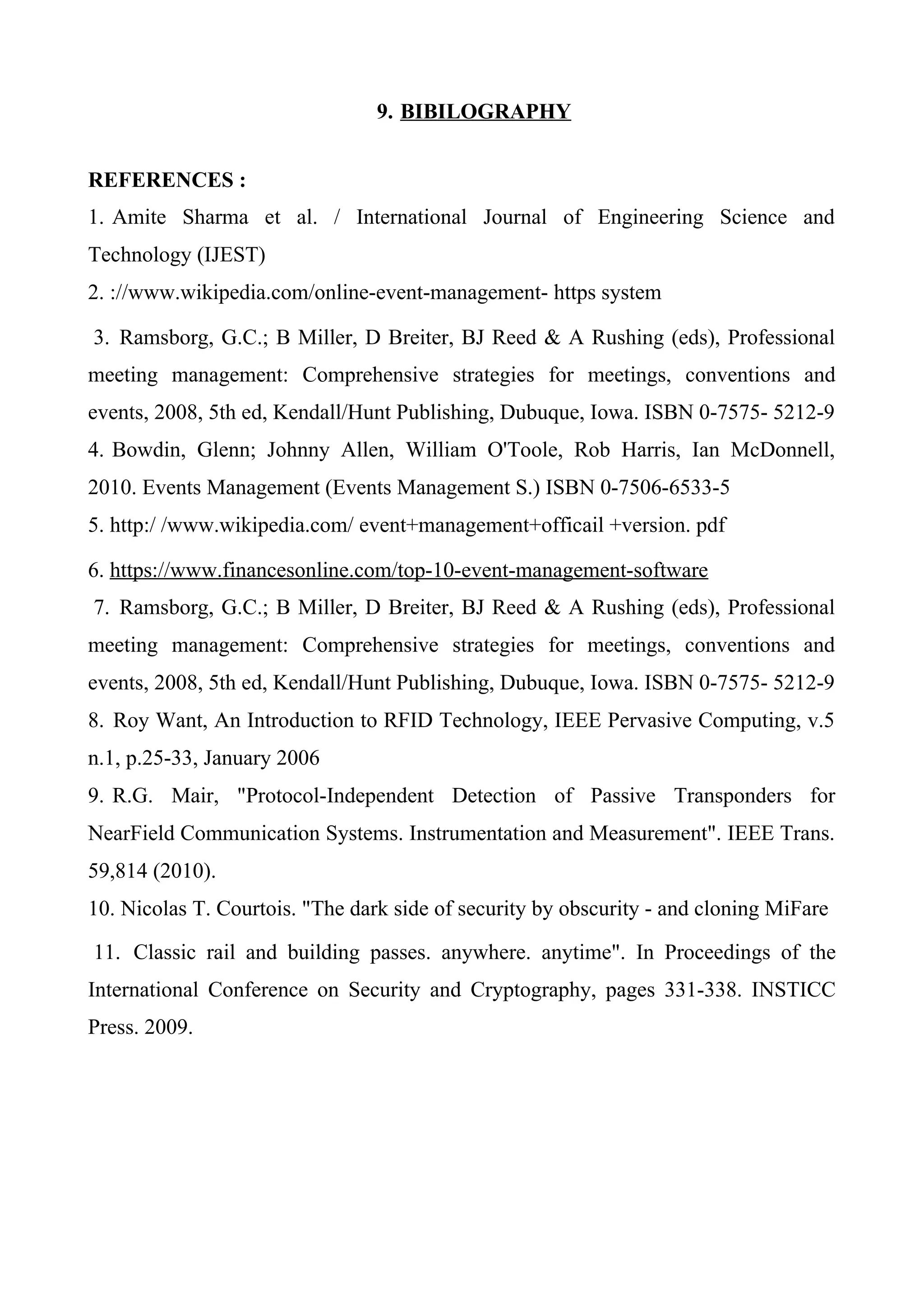 9. BIBILOGRAPHY
REFERENCES :
1. Amite Sharma et al. / International Journal of Engineering Science and
Technology (IJEST)
2. ://www.wikipedia.com/online-event-management- https system
3. Ramsborg, G.C.; B Miller, D Breiter, BJ Reed & A Rushing (eds), Professional
meeting management: Comprehensive strategies for meetings, conventions and
events, 2008, 5th ed, Kendall/Hunt Publishing, Dubuque, Iowa. ISBN 0-7575- 5212-9
4. Bowdin, Glenn; Johnny Allen, William O'Toole, Rob Harris, Ian McDonnell,
2010. Events Management (Events Management S.) ISBN 0-7506-6533-5
5. http:/ /www.wikipedia.com/ event+management+officail +version. pdf
6. https://www.financesonline.com/top-10-event-management-software
7. Ramsborg, G.C.; B Miller, D Breiter, BJ Reed & A Rushing (eds), Professional
meeting management: Comprehensive strategies for meetings, conventions and
events, 2008, 5th ed, Kendall/Hunt Publishing, Dubuque, Iowa. ISBN 0-7575- 5212-9
8. Roy Want, An Introduction to RFID Technology, IEEE Pervasive Computing, v.5
n.1, p.25-33, January 2006
9. R.G. Mair, "Protocol-Independent Detection of Passive Transponders for
NearField Communication Systems. Instrumentation and Measurement". IEEE Trans.
59,814 (2010).
10. Nicolas T. Courtois. "The dark side of security by obscurity - and cloning MiFare
11. Classic rail and building passes. anywhere. anytime". In Proceedings of the
International Conference on Security and Cryptography, pages 331-338. INSTICC
Press. 2009.
 