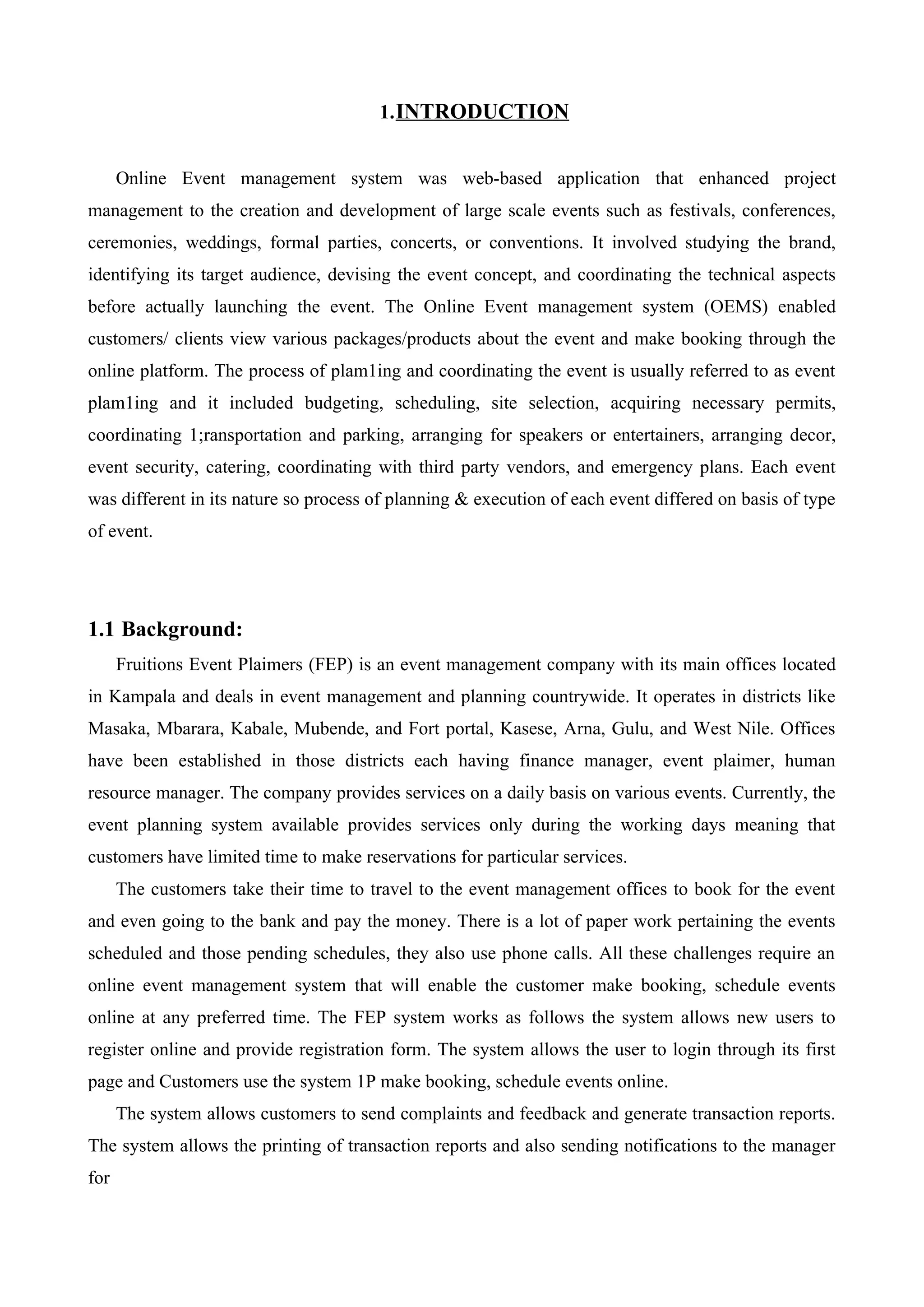 1.INTRODUCTION
Online Event management system was web-based application that enhanced project
management to the creation and development of large scale events such as festivals, conferences,
ceremonies, weddings, formal parties, concerts, or conventions. It involved studying the brand,
identifying its target audience, devising the event concept, and coordinating the technical aspects
before actually launching the event. The Online Event management system (OEMS) enabled
customers/ clients view various packages/products about the event and make booking through the
online platform. The process of plam1ing and coordinating the event is usually referred to as event
plam1ing and it included budgeting, scheduling, site selection, acquiring necessary permits,
coordinating 1;ransportation and parking, arranging for speakers or entertainers, arranging decor,
event security, catering, coordinating with third party vendors, and emergency plans. Each event
was different in its nature so process of planning & execution of each event differed on basis of type
of event.
1.1 Background:
Fruitions Event Plaimers (FEP) is an event management company with its main offices located
in Kampala and deals in event management and planning countrywide. It operates in districts like
Masaka, Mbarara, Kabale, Mubende, and Fort portal, Kasese, Arna, Gulu, and West Nile. Offices
have been established in those districts each having finance manager, event plaimer, human
resource manager. The company provides services on a daily basis on various events. Currently, the
event planning system available provides services only during the working days meaning that
customers have limited time to make reservations for particular services.
The customers take their time to travel to the event management offices to book for the event
and even going to the bank and pay the money. There is a lot of paper work pertaining the events
scheduled and those pending schedules, they also use phone calls. All these challenges require an
online event management system that will enable the customer make booking, schedule events
online at any preferred time. The FEP system works as follows the system allows new users to
register online and provide registration form. The system allows the user to login through its first
page and Customers use the system 1P make booking, schedule events online.
The system allows customers to send complaints and feedback and generate transaction reports.
The system allows the printing of transaction reports and also sending notifications to the manager
for
 