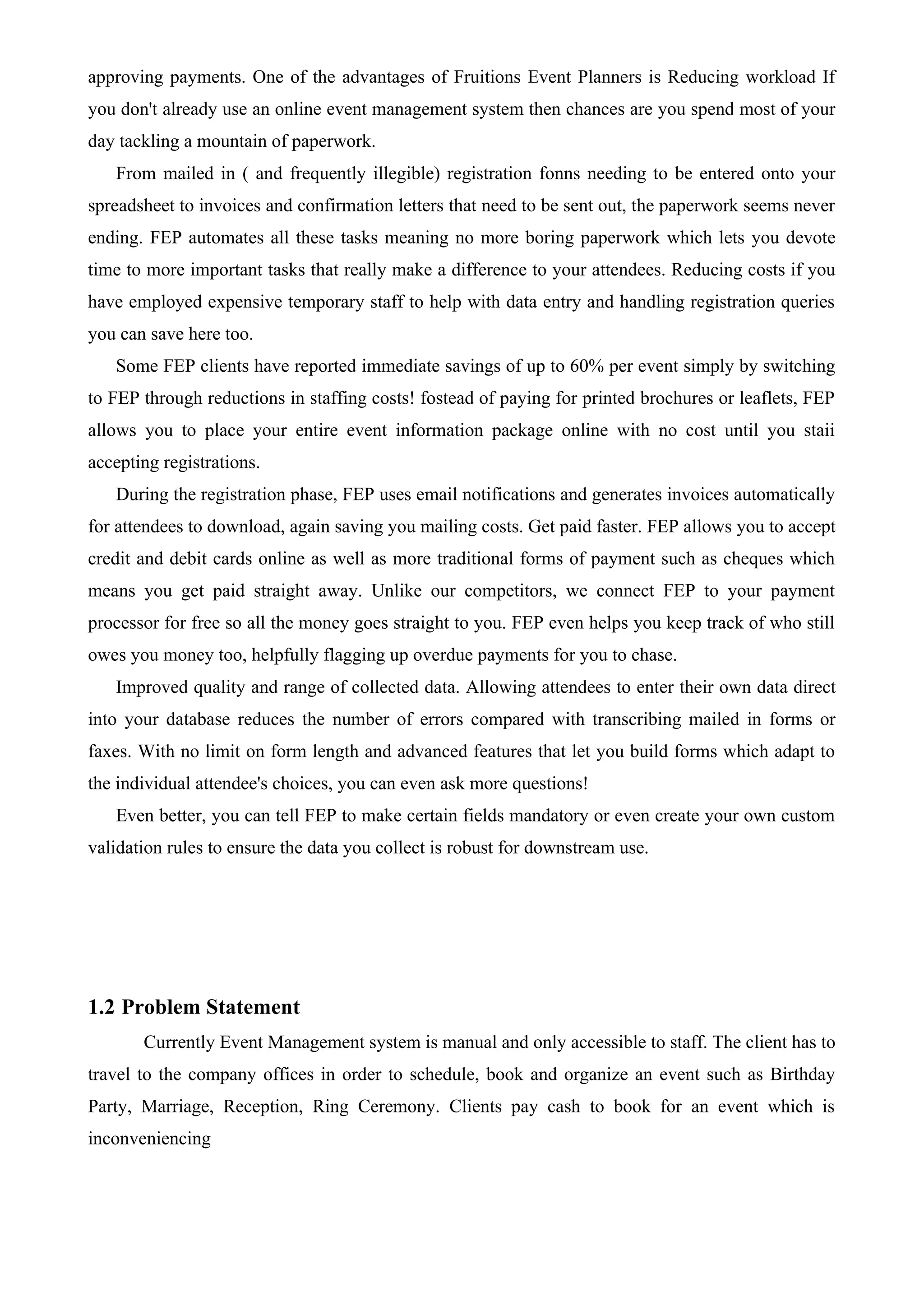 approving payments. One of the advantages of Fruitions Event Planners is Reducing workload If
you don't already use an online event management system then chances are you spend most of your
day tackling a mountain of paperwork.
From mailed in ( and frequently illegible) registration fonns needing to be entered onto your
spreadsheet to invoices and confirmation letters that need to be sent out, the paperwork seems never
ending. FEP automates all these tasks meaning no more boring paperwork which lets you devote
time to more important tasks that really make a difference to your attendees. Reducing costs if you
have employed expensive temporary staff to help with data entry and handling registration queries
you can save here too.
Some FEP clients have reported immediate savings of up to 60% per event simply by switching
to FEP through reductions in staffing costs! fostead of paying for printed brochures or leaflets, FEP
allows you to place your entire event information package online with no cost until you staii
accepting registrations.
During the registration phase, FEP uses email notifications and generates invoices automatically
for attendees to download, again saving you mailing costs. Get paid faster. FEP allows you to accept
credit and debit cards online as well as more traditional forms of payment such as cheques which
means you get paid straight away. Unlike our competitors, we connect FEP to your payment
processor for free so all the money goes straight to you. FEP even helps you keep track of who still
owes you money too, helpfully flagging up overdue payments for you to chase.
Improved quality and range of collected data. Allowing attendees to enter their own data direct
into your database reduces the number of errors compared with transcribing mailed in forms or
faxes. With no limit on form length and advanced features that let you build forms which adapt to
the individual attendee's choices, you can even ask more questions!
Even better, you can tell FEP to make certain fields mandatory or even create your own custom
validation rules to ensure the data you collect is robust for downstream use.
1.2 Problem Statement
Currently Event Management system is manual and only accessible to staff. The client has to
travel to the company offices in order to schedule, book and organize an event such as Birthday
Party, Marriage, Reception, Ring Ceremony. Clients pay cash to book for an event which is
inconveniencing
 