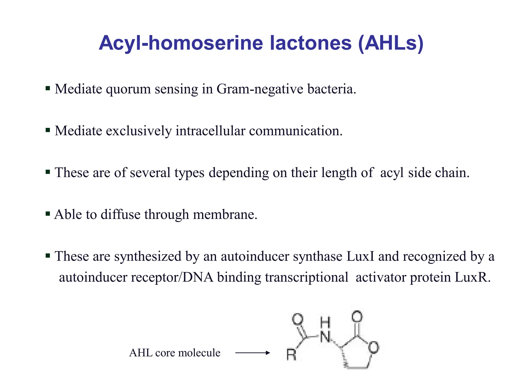 Acyl-homoserine lactones (AHLs)
 Mediate quorum sensing in Gram-negative bacteria.
 Mediate exclusively intracellular communication.
 These are of several types depending on their length of acyl side chain.
 Able to diffuse through membrane.
 These are synthesized by an autoinducer synthase LuxI and recognized by a
autoinducer receptor/DNA binding transcriptional activator protein LuxR.
AHL core molecule
 
