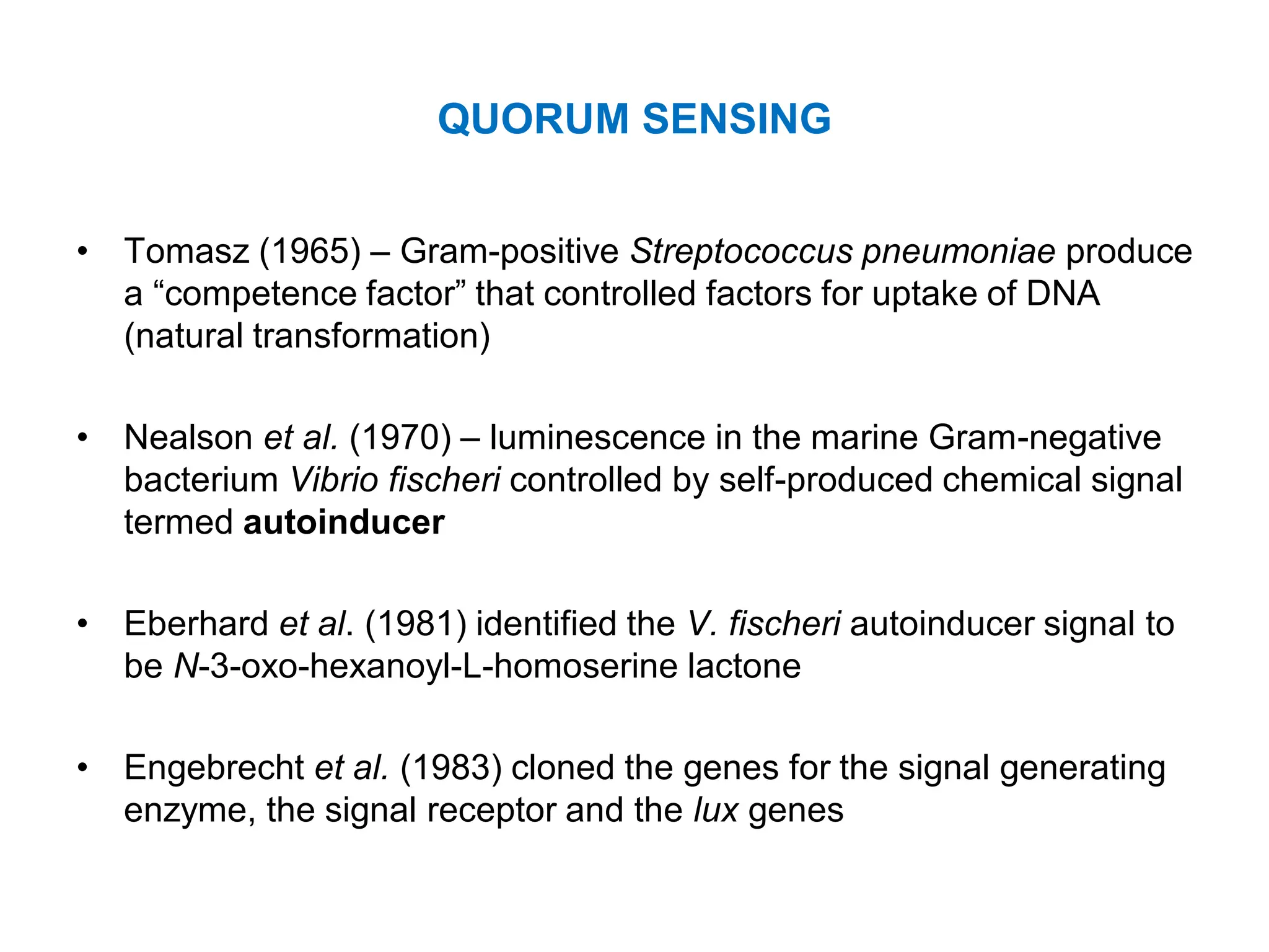 QUORUM SENSING
• Tomasz (1965) – Gram-positive Streptococcus pneumoniae produce
a “competence factor” that controlled factors for uptake of DNA
(natural transformation)
• Nealson et al. (1970) – luminescence in the marine Gram-negative
bacterium Vibrio fischeri controlled by self-produced chemical signal
termed autoinducer
• Eberhard et al. (1981) identified the V. fischeri autoinducer signal to
be N-3-oxo-hexanoyl-L-homoserine lactone
• Engebrecht et al. (1983) cloned the genes for the signal generating
enzyme, the signal receptor and the lux genes
 