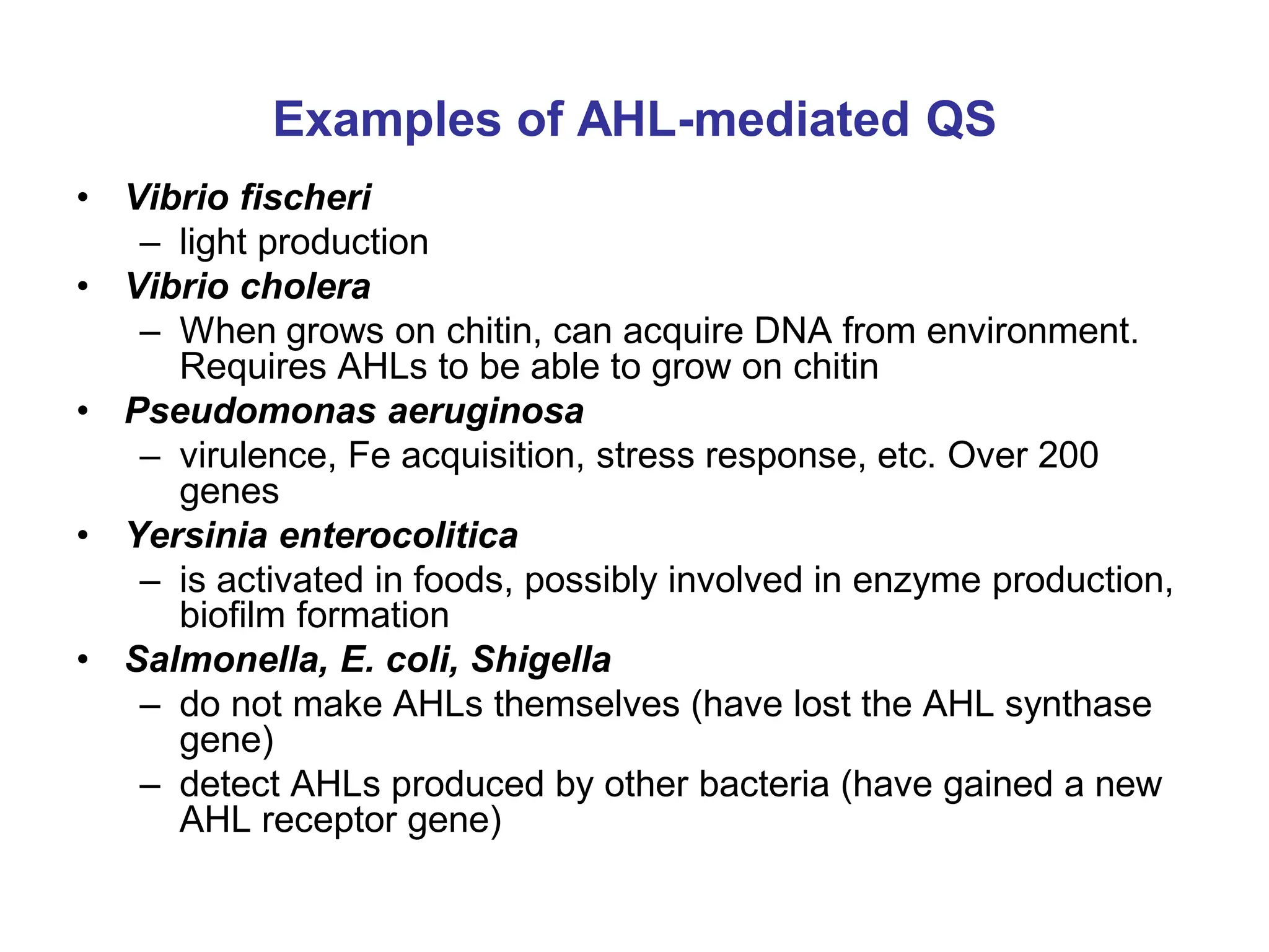 Examples of AHL-mediated QS
• Vibrio fischeri
– light production
• Vibrio cholera
– When grows on chitin, can acquire DNA from environment.
Requires AHLs to be able to grow on chitin
• Pseudomonas aeruginosa
– virulence, Fe acquisition, stress response, etc. Over 200
genes
• Yersinia enterocolitica
– is activated in foods, possibly involved in enzyme production,
biofilm formation
• Salmonella, E. coli, Shigella
– do not make AHLs themselves (have lost the AHL synthase
gene)
– detect AHLs produced by other bacteria (have gained a new
AHL receptor gene)
 