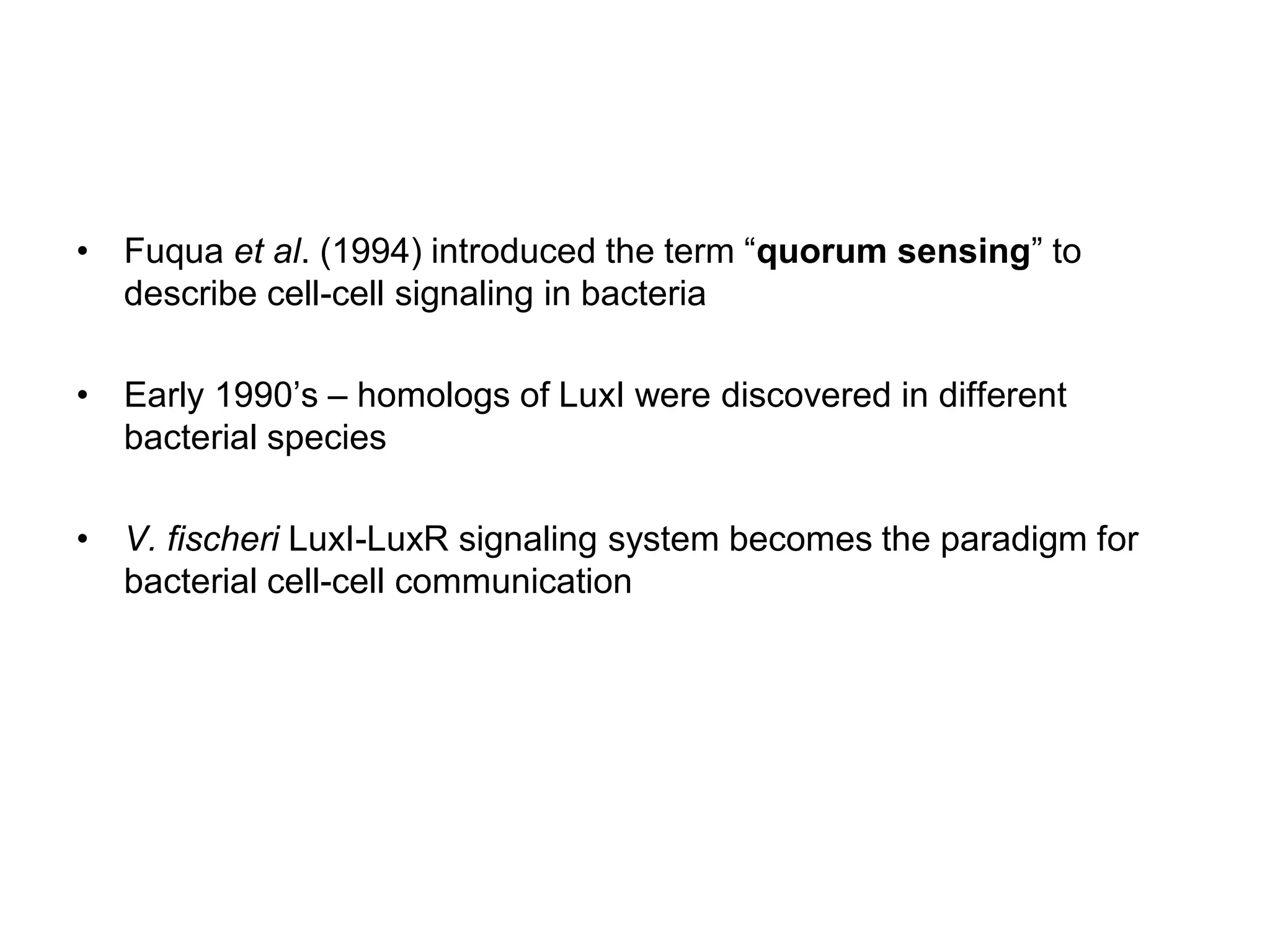 • Fuqua et al. (1994) introduced the term “quorum sensing” to
describe cell-cell signaling in bacteria
• Early 1990’s – homologs of LuxI were discovered in different
bacterial species
• V. fischeri LuxI-LuxR signaling system becomes the paradigm for
bacterial cell-cell communication
 