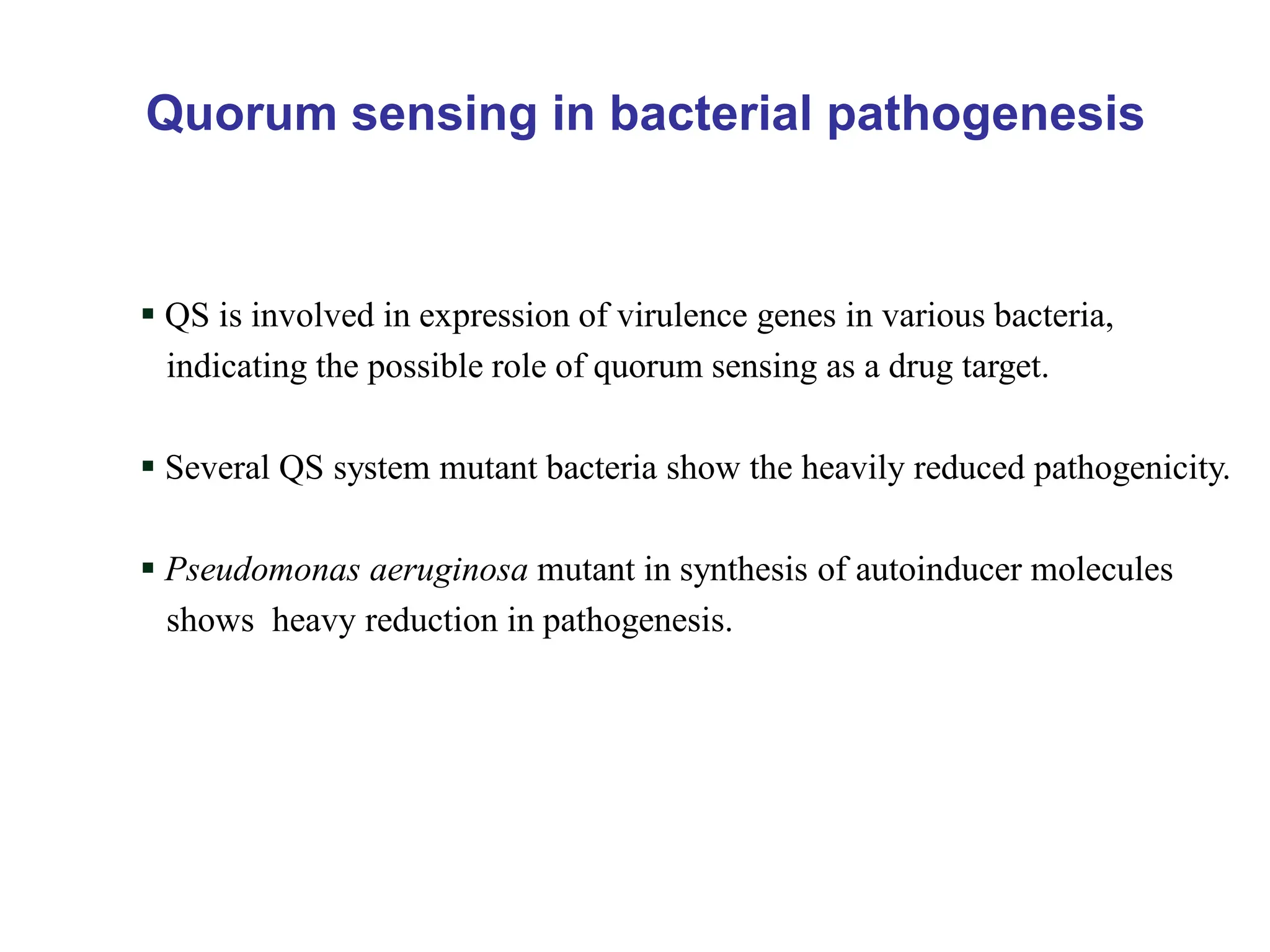 Quorum sensing in bacterial pathogenesis
 QS is involved in expression of virulence genes in various bacteria,
indicating the possible role of quorum sensing as a drug target.
 Several QS system mutant bacteria show the heavily reduced pathogenicity.
 Pseudomonas aeruginosa mutant in synthesis of autoinducer molecules
shows heavy reduction in pathogenesis.
 