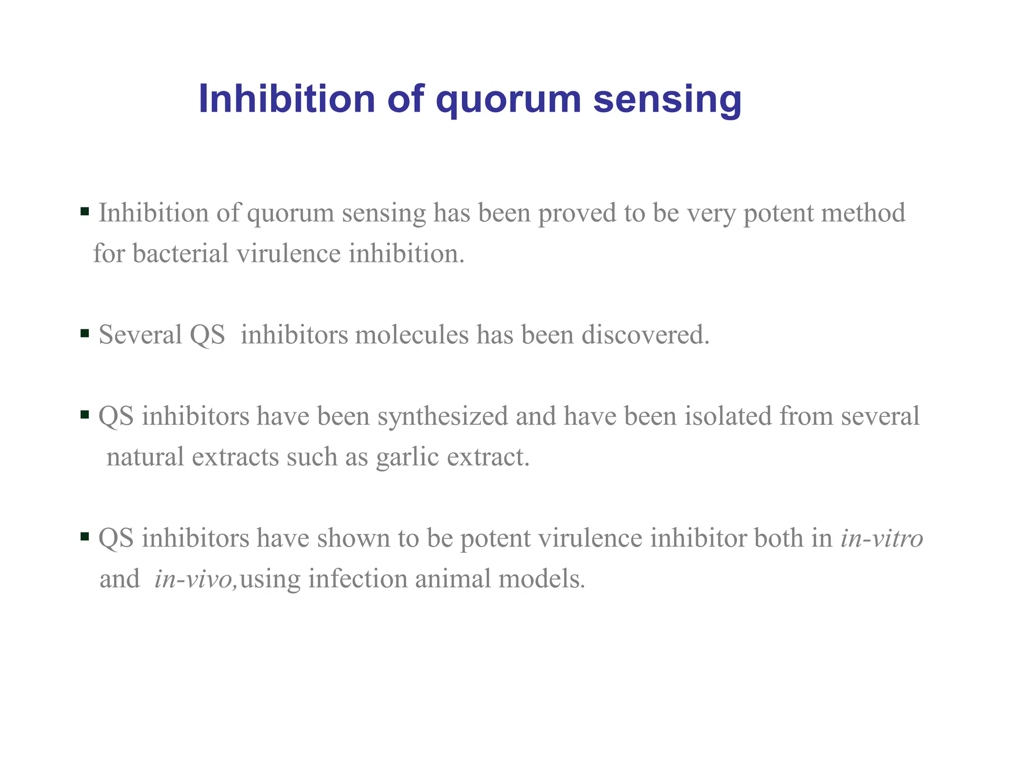 Inhibition of quorum sensing
 Inhibition of quorum sensing has been proved to be very potent method
for bacterial virulence inhibition.
 Several QS inhibitors molecules has been discovered.
 QS inhibitors have been synthesized and have been isolated from several
natural extracts such as garlic extract.
 QS inhibitors have shown to be potent virulence inhibitor both in in-vitro
and in-vivo,using infection animal models.
 