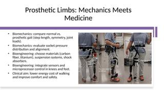 Prosthetic Limbs: Mechanics Meets
Medicine
• Biomechanics: compare normal vs.
prosthetic gait (step length, symmetry, joint
loads).
• Biomechanics: evaluate socket pressure
distribution and alignment.
• Bioengineering: choose materials (carbon
fiber, titanium), suspension systems, shock
absorbers.
• Bioengineering: integrate sensors and
microprocessor control in knees and feet.
• Clinical aim: lower energy cost of walking
and improve comfort and safety.
 
