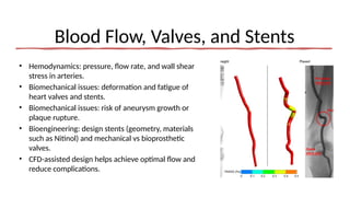 Blood Flow, Valves, and Stents
• Hemodynamics: pressure, flow rate, and wall shear
stress in arteries.
• Biomechanical issues: deformation and fatigue of
heart valves and stents.
• Biomechanical issues: risk of aneurysm growth or
plaque rupture.
• Bioengineering: design stents (geometry, materials
such as Nitinol) and mechanical vs bioprosthetic
valves.
• CFD-assisted design helps achieve optimal flow and
reduce complications.
 