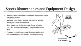 Sports Biomechanics and Equipment Design
• Analyze sports technique to enhance performance and
reduce injury risk.
• Measure joint angles, forces, and muscle activity
during key sports movements.
• Bioengineering: design running shoes, helmets,
racquets, and protective gear using biomechanical
data.
• Example: optimizing running shoe cushioning and
stiffness to reduce tibial shock and knee loading.
 