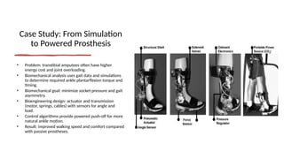 Case Study: From Simulation
to Powered Prosthesis
• Problem: transtibial amputees often have higher
energy cost and joint overloading.
• Biomechanical analysis uses gait data and simulations
to determine required ankle plantarflexion torque and
timing.
• Biomechanical goal: minimize socket pressure and gait
asymmetry.
• Bioengineering design: actuator and transmission
(motor, springs, cables) with sensors for angle and
load.
• Control algorithms provide powered push-off for more
natural ankle motion.
• Result: improved walking speed and comfort compared
with passive prostheses.
 