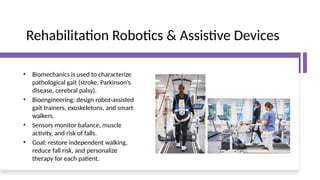 Rehabilitation Robotics & Assistive Devices
• Biomechanics is used to characterize
pathological gait (stroke, Parkinson’s
disease, cerebral palsy).
• Bioengineering: design robot-assisted
gait trainers, exoskeletons, and smart
walkers.
• Sensors monitor balance, muscle
activity, and risk of falls.
• Goal: restore independent walking,
reduce fall risk, and personalize
therapy for each patient.
 