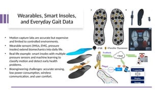 Wearables, Smart Insoles,
and Everyday Gait Data
• Motion capture labs are accurate but expensive
and limited to controlled environments.
• Wearable sensors (IMUs, EMG, pressure
insoles) extend biomechanics into daily life.
• Real-life example: smart insoles with multiple
pressure sensors and machine learning to
classify motion and detect early health
problems.
• Bioengineering challenges: accurate sensing,
low power consumption, wireless
communication, and user comfort.
 
