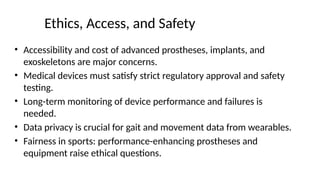 Ethics, Access, and Safety
• Accessibility and cost of advanced prostheses, implants, and
exoskeletons are major concerns.
• Medical devices must satisfy strict regulatory approval and safety
testing.
• Long-term monitoring of device performance and failures is
needed.
• Data privacy is crucial for gait and movement data from wearables.
• Fairness in sports: performance-enhancing prostheses and
equipment raise ethical questions.
 