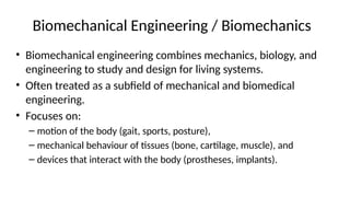 Biomechanical Engineering / Biomechanics
• Biomechanical engineering combines mechanics, biology, and
engineering to study and design for living systems.
• Often treated as a subfield of mechanical and biomedical
engineering.
• Focuses on:
– motion of the body (gait, sports, posture),
– mechanical behaviour of tissues (bone, cartilage, muscle), and
– devices that interact with the body (prostheses, implants).
 