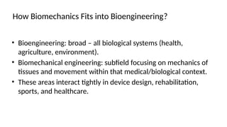 How Biomechanics Fits into Bioengineering?
• Bioengineering: broad – all biological systems (health,
agriculture, environment).
• Biomechanical engineering: subfield focusing on mechanics of
tissues and movement within that medical/biological context.
• These areas interact tightly in device design, rehabilitation,
sports, and healthcare.
 