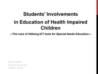 Students’ Involvements in Education of Health Impaired Children ―The case of Utilizing ICT tools for Special Needs Education―  Shiori UEDA Kansai University Osaka, Japan 