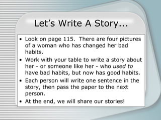 Let’s Write A Story... Look on page 115.  There are four pictures of a woman who has changed her bad habits. Work with your table to write a story about her - or someone like her - who  used to  have bad habits, but now has good habits. Each person will write one sentence in the story, then pass the paper to the next person. At the end, we will share our stories! 