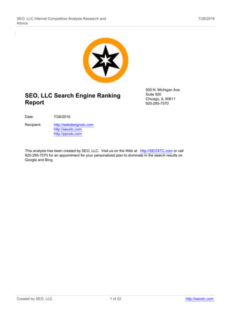 SEO, LLC Internet Competitive Analysis Research and
Advice
7/26/2016
SEO, LLC Search Engine Ranking
Report
500 N. Michigan Ave.
Suite 500
Chicago, IL 60611
920-285-7570
Date: 7/26/2016
Recipient: http://webdesignxtc.com
http://seoxtc.com
http://ppcxtc.com
This analysis has been created by SEO, LLC. Visit us on the Web at http://SEOXTC.com or call
920-285-7570 for an appointment for your personalized plan to dominate in the search results on
Google and Bing.
Created by SEO, LLC 1 of 22 http://seoxtc.com
 