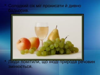 • Солодкий сік міг прокисати й дивно
бадьорив.
• Люди помітили, що іноді природа речовин
змінюється.
 
