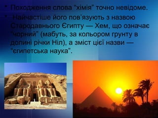 • Походження слова “хімія” точно невідоме.
• Найчастіше його пов’язують з назвою
Стародавнього Єгипту — Хем, що означає
“чорний” (мабуть, за кольором грунту в
долині річки Ніл), а зміст цієї назви —
“єгипетська наука”.
 