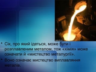 • Сік, про який ідеться, може бути і
розплавленим металом, тож «хімія» може
означати й «мистецтво металургії».
• Воно означає мистецтво виплавляння
металів.
 