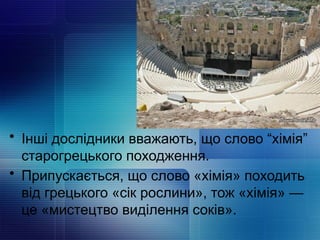 • Інші дослідники вважають, що слово “хімія”
старогрецького походження.
• Припускається, що слово «хімія» походить
від грецького «сік рослини», тож «хімія» —
це «мистецтво виділення соків».
 