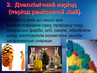 • За багато віків до нашої ери
використовували сірку, природну соду,
мінеральні фарби, олії, смоли, обробляли
шкіру, виготовляли косметичні засоби,
запалювальні снаряди.
2. Доалхімічний період
(період ремісничої хімії).
 