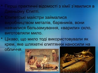 • Перші практичні відомості з хімії з’явилися в
Давньому Єгипті.
• Єгипетські майстри займалися
виробництвом металів, барвників, вони
навчилися бальзамування, «варили» скло,
виготовляли мило.
• Цікаво, що мило тоді використовували як
крем, яке шляхетні єгиптянки наносили на
обличчя.
 