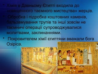 • Хімія в Давньому Єгипті входила до
«священного таємного мистецтва» жерців.
• Обробка і підробка коштовних каменів,
бальзамування трупів та інші зовсім не
таємничі операції супроводжувалися
молитвами, заклинаннями.
• Покровителем хімії єгиптяни вважали бога
Озіріса.
 