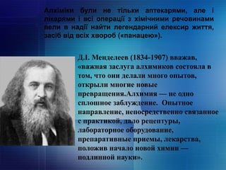 Алхіміки були не тільки аптекарями, але і
лікарями і всі операції з хімічними речовинами
вели в надії найти легендарний елексир життя,
засіб від всіх хвороб («панацею»).
Д.І. Менделеев (1834-1907) вважав,
«важная заслуга алхимиков состояла в
том, что они делали много опытов,
открыли многие новые
превращения.Алхимия — не одно
сплошное заблуждение. Опытное
направление, непосредственно связанное
с практикой, дало рецептуры,
лабораторное оборудование,
препаративные приемы, лекарства,
положив начало новой химии —
подлинной науки».
 