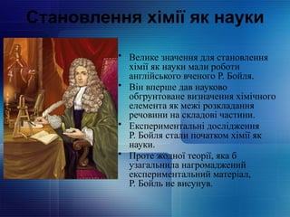 Становлення хімії як науки
• Велике значення для становлення
хімії як науки мали роботи
англійського вченого Р. Бойля.
• Він вперше дав науково
обгрунтоване визначення хімічного
елемента як межі розкладання
речовини на складові частини.
• Експериментальні дослідження
Р. Бойля стали початком хімії як
науки.
• Проте жодної теорії, яка б
узагальнила нагромаджений
експериментальний матеріал,
Р. Бойль не висунув.
 