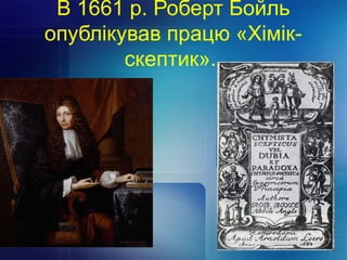 В 1661 р. Роберт Бойль
опублікував працю «Хімік-
скептик».
 