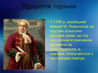 Відкриття горіння
• У 1756 р. російський
вчений М. Ломоносов на
підставі кількісних
дослідів довів, що під
час горіння й окиснення
речовина не
розкладається, а,
навпаки, сполучається з
частинками повітря.
 
