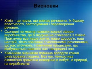 Висновки
• Хімія – це наука, що вивчає речовини, їх будову,
властивості, застосування і перетворення
речовин.
• Сьогодні не можна назвати жодної сфери
виробництва, де б людина не стикалася з хімією.
Практично все наше життя, наше здоров’я, наш
настрій, тісно пов’язані з численними речовинами,
що нас оточують, і хімічними процесами, що
відбуваються навколо нас і всередині нас.
• Хімічними знаннями повинна володіти кожна
цивілізована людина. Без них неможлива
екологічно грамотна поведінка в побуті, в природі,
на виробництві.
 