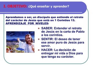 ⚫ SABER: Entender el retrato
de Jesús en la carta de Pablo
a los corintios.
⚫ SENTIR: El deseo de tener
ese amor puro de Jesús para
servir.
⚫ HACER: La decisión de
entregar mi vida a Dios para
que tenga su carácter.
Aprendamos a ser, un discípulo que entiende el retrato
del carácter de Jesús que está en 1 Corintios 13.
APRENDIZAJE POR NIVELES:
I. OBJETIVO: ¿Qué enseñar y aprender?
 