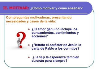 Con preguntas motivadoras, presentando
necesidades y casos de la vida:
II. MOTIVAR: ¿Cómo motivar y cómo enseñar?
⚫ ¿El amor genuino incluye los
pensamientos, sentimientos y
acciones?
⚫ ¿Retrata el carácter de Jesús la
carta de Pablo a los corintios?
⚫ ¿La fe y la esperanza también
durarán para siempre?
 
