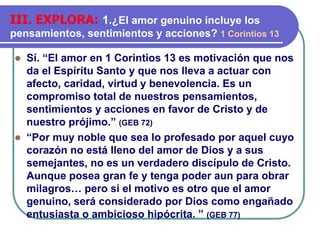⚫ Sí. “El amor en 1 Corintios 13 es motivación que nos
da el Espíritu Santo y que nos lleva a actuar con
afecto, caridad, virtud y benevolencia. Es un
compromiso total de nuestros pensamientos,
sentimientos y acciones en favor de Cristo y de
nuestro prójimo.” (GEB 72)
⚫ “Por muy noble que sea lo profesado por aquel cuyo
corazón no está lleno del amor de Dios y a sus
semejantes, no es un verdadero discípulo de Cristo.
Aunque posea gran fe y tenga poder aun para obrar
milagros… pero si el motivo es otro que el amor
genuino, será considerado por Dios como engañado
entusiasta o ambicioso hipócrita. ” (GEB 77)
III. EXPLORA: 1.¿El amor genuino incluye los
pensamientos, sentimientos y acciones? 1 Corintios 13
 