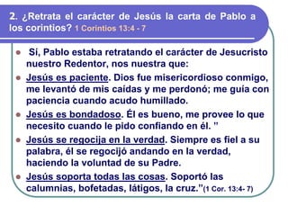⚫ Sí, Pablo estaba retratando el carácter de Jesucristo
nuestro Redentor, nos nuestra que:
⚫ Jesús es paciente. Dios fue misericordioso conmigo,
me levantó de mis caídas y me perdonó; me guía con
paciencia cuando acudo humillado.
⚫ Jesús es bondadoso. Él es bueno, me provee lo que
necesito cuando le pido confiando en él. ”
⚫ Jesús se regocija en la verdad. Siempre es fiel a su
palabra, él se regocijó andando en la verdad,
haciendo la voluntad de su Padre.
⚫ Jesús soporta todas las cosas. Soportó las
calumnias, bofetadas, látigos, la cruz.”(1 Cor. 13:4- 7)
2. ¿Retrata el carácter de Jesús la carta de Pablo a
los corintios? 1 Corintios 13:4 - 7
 