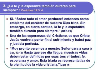 ⚫ Sí. “Sobre todo el amor perdurará entonces como
emblema del carácter de nuestro Dios trino. Sin
embargo, en cierto sentido, la fe y la esperanza
también durarán para siempre.” (GEB 76)
⚫ Una de las esperanzas del Cristiano, es que Cristo
Jesús vuelve a poner fin el sufrimiento y habrá paz
y justicia perfecta.
⚫ “Muy pronto veremos a nuestro Señor cara a cara (1
Cor. 13:12) Hasta que ese día llegue, nuestras vidas
deben estar definidas por esas tres virtudes: fe,
esperanza y amor. Esta triada es representativa de
la plenitud de la vida cristiana.”(GEB 76)
3. ¿La fe y la esperanza también durarán para
siempre? 1 Corintios 14:3, 4
 