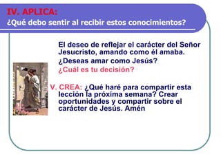 El deseo de reflejar el carácter del Señor
Jesucristo, amando como él amaba.
¿Deseas amar como Jesús?
¿Cuál es tu decisión?
V. CREA: ¿Qué haré para compartir esta
lección la próxima semana? Crear
oportunidades y compartir sobre el
carácter de Jesús. Amén
IV. APLICA:
¿Qué debo sentir al recibir estos conocimientos?
 