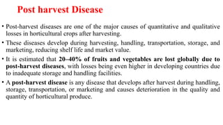 Post harvest Disease
• Post-harvest diseases are one of the major causes of quantitative and qualitative
losses in horticultural crops after harvesting.
• These diseases develop during harvesting, handling, transportation, storage, and
marketing, reducing shelf life and market value.
• It is estimated that 20–40% of fruits and vegetables are lost globally due to
post-harvest diseases, with losses being even higher in developing countries due
to inadequate storage and handling facilities.
• A post-harvest disease is any disease that develops after harvest during handling,
storage, transportation, or marketing and causes deterioration in the quality and
quantity of horticultural produce.
 
