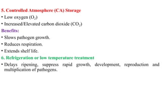 5. Controlled Atmosphere (CA) Storage
• Low oxygen (O )
₂
• Increased/Elevated carbon dioxide (CO )
₂
Benefits:
• Slows pathogen growth.
• Reduces respiration.
• Extends shelf life.
6. Refrigeration or low temperature treatment
• Delays ripening, suppress rapid growth, development, reproduction and
multiplication of pathogens.
 