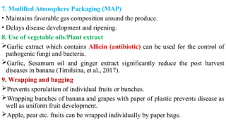 7. Modified Atmosphere Packaging (MAP)
• Maintains favorable gas composition around the produce.
• Delays disease development and ripening.
8. Use of vegetable oils/Plant extract
Garlic extract which contains Allicin (antibiotic) can be used for the control of
pathogenic fungi and bacteria.
Garlic, Sesamum oil and ginger extract significantly reduce the post harvest
diseases in banana (Timilsina, et al., 2017).
9. Wrapping and bagging
Prevents sporulation of individual fruits or bunches.
Wrapping bunches of banana and grapes with paper of plastic prevents disease as
well as uniform fruit development.
Apple, pear etc. fruits can be wrapped individually by paper bags.
 