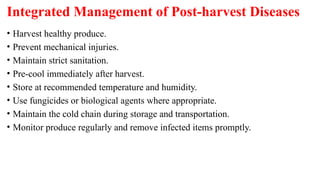 Integrated Management of Post-harvest Diseases
• Harvest healthy produce.
• Prevent mechanical injuries.
• Maintain strict sanitation.
• Pre-cool immediately after harvest.
• Store at recommended temperature and humidity.
• Use fungicides or biological agents where appropriate.
• Maintain the cold chain during storage and transportation.
• Monitor produce regularly and remove infected items promptly.
 