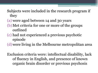 Subjects were included in the research program if
they
(a) were aged between 14 and 30 years
(b)Met criteria for one or more of the groups
outlined
(c) had not experienced a previous psychotic
episode
(d)were living in the Melbourne metropolitan area
Exclusion criteria were: intellectual disability, lack
of fluency in English, and presence of known
organic brain disorder or previous psychosis
 