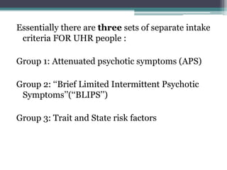 Essentially there are three sets of separate intake
criteria FOR UHR people :
Group 1: Attenuated psychotic symptoms (APS)
Group 2: ‘‘Brief Limited Intermittent Psychotic
Symptoms’’(‘‘BLIPS’’)
Group 3: Trait and State risk factors
 